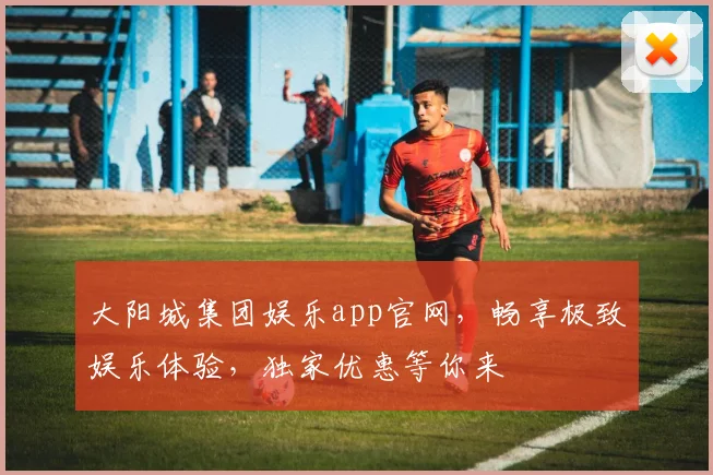 大阳城集团娱乐app官网，畅享极致娱乐体验，独家优惠等你来